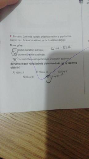 2. Bir cisim üzerinde fiziksel anlamda net bir iş yapılıyorsa,
cismin bazı fiziksel nicelikleri ya da özellikleri değişir.
Buna göre;
cismin süratinin artması,
AW=DEK
cismin süratinin azalması,
cismin kütle çekim potansiyel enerjisinin azalmas
durumlarında