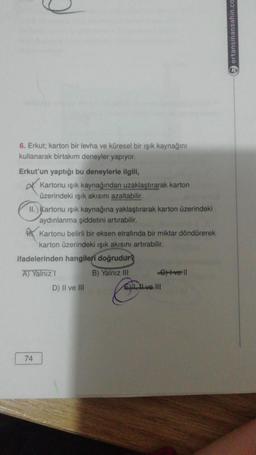 6. Erkut; karton bir levha ve küresel bir ışık kaynağını
kullanarak birtakım deneyler yapıyor.
Erkut'un yaptığı bu deneylerle ilgili,
Kartonu ışık kaynağından uzaklaştırarak karton
üzerindeki ışık akısını azaltabilir.
II.) Kartonu işık kaynağına yaklaştırarak karton üzerindeki
aydınlanma şiddetini artırabilir.
Kartonu belirli bir eksen etrafında bir miktar döndürerek
karton üzerindeki ışık akısını artırabilir.
extve ll
ifadelerinden hangileri doğrudur?
A) Yalnız I
B) Yalnız III
D) II ve III
74
Eve III
ertansinansahin.com