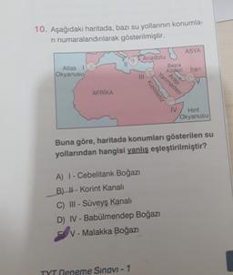 10. Aşağıdaki haritada, bazı su yollarının konumla-
ri numaralandırılarak
gösterilmiştir.
ASYA
Anadolu
Atlas
Okyanusu
Basra
Ködezi İran
AFRIKA
Hint
Okyanusu
Buna göre, haritada konumları gösterilen su
yollarından hangisi yanlış eşleştirilmiştir?
A) I-Cebelitarık Boğazı
B) - Korint Kanalı
C) III - Süveyş Kanalı
D) IV - Babülmendep Boğazı
EV-Malakka Boğazı
Deneme Sınavi - 1
Kızıldeniz
Yarımadası
Arap
IV