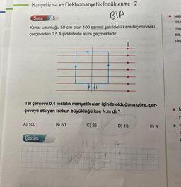 Manyetizma ve Elektromanyetik İndüklenme - 2
BIA
Soru 5
Kenar uzunluğu 50 cm olan 100 sarımlı şekildeki kare biçimindeki
çerçeveden 0,5 A şiddetinde akım geçmektedir.
B
Tel çerçeve 0,4 teslalık manyetik alan içinde olduğuna göre, çer-
çeveye etkiyen torkun büyüklüğü kaç N.m dir?
A) 100
B) 50
C) 25
D) 10
E) 5
Çözüm
A
Mar
tin
ma
sa,
dış
M
n
M
r