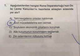 1. Aşağıdakilerden hangisi Roma İmparatorluğu'nun On
İki Levha Kanunları'nı hazırlama amaçları arasında
yer alır?
A) Taht kavgalarını ortadan kaldırmak
B) Sınıf mücadelelerine son vermek
C) Soyluların ekonomik çıkarlarını korumak
D) Aile kurumunun korunmasını sağlamak
E) Din adamlarının nüfuzunu kırmak