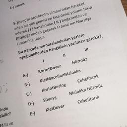 E-) Laterit
5-)isveç'in Stockholm Limanı'ndan hareket
eden bir yük gemisi en kısa deniz yolunu takip
ederek (1) kanalından, ( II ) boğazından ve
(III)Boğazından geçerek Fransa'nın Marsilya
Limanı'na ulaşır.
Bu parçada numaralandırılan yerlere
aşağıdakilerden hangisinin yazılması gerekir?,
I
11
A-)
KorintDover
Hürmüz
B-)
KielMacellanMalakka
KorintBering
Cebelitarık
Süveyş
Malakka Hürmüz
KielDover
Cebelitarık
inde
abilir?
F) III ve
C-)
D-)
E-)