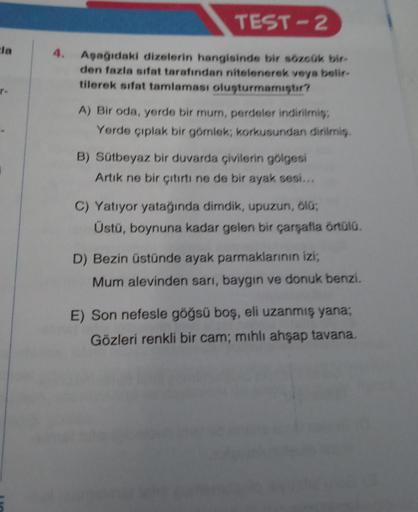 cla
r-
TEST-2
4. Aşağıdaki dizelerin hangisinde bir sözcük bir-
den fazla sifat tarafından nitelenerek veya belir-
tilerek sifat tamlaması oluşturmamıştır?
A) Bir oda, yerde bir mum, perdeler indirilmiş,
Yerde çıplak bir gömlek; korkusundan dirilmiş,
B) Sü