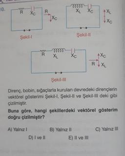 10.
www
R
Şekil-l
Xc
R
mmit
XL XC
Şekil-II
ww
R
1XL
Xc
mm
XL
Xc
RXL
Şekil-III
Direnç, bobin, sığaçlarla kurulan devredeki dirençlerin
vektörel gösterimi Şekil-I, Şekil-Il ve Şekil-III deki gibi
çizilmiştir.
Buna göre, hangi şekillerdeki vektörel gösterim
doğru çizilmiştir?
A) Yalnız I
B) Yalnız II
C) Yalnız III
D) I ve II
E) II ve III
11
Xc
√xc