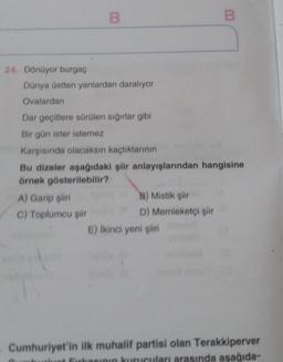 B
B
Dünya üstten yanlardan daralıyor
Ovalardan
Dar geçitlere sürülen sığırlar gibi
Bir gün ister istemez
Karşısında olacaksın kaçtıklarının
Bu dizeler aşağıdaki şiir anlayışlarından hangisine
örnek gösterilebilir?
A) Garip şiiri
B) Mistik şiir
C) Toplumcu şiir
D) Memleketçi şiir
E) İkinci yeni şiiri
Cumhuriyet'in ilk muhalif partisi olan Terakkiperver
at Firkasının kurucuları arasında aşağıda-
24. Dönüyor burgaç