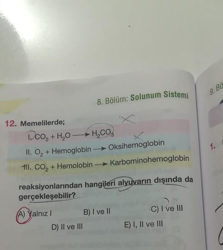 12. Memelilerde;
8. Bölüm: Solunum Sistemi
1.CO₂ + H₂O → H₂CO
II. O₂ + Hemoglobin → Oksihemoglobin
til. CO₂ + Hemolobin
Karbominohemoglobin
reaksiyonlarından hangileri alyuvarın dışında da
gerçekleşebilir?
(A) Yalnız I
B) I ve II
C) I ve III
E) I, II ve II