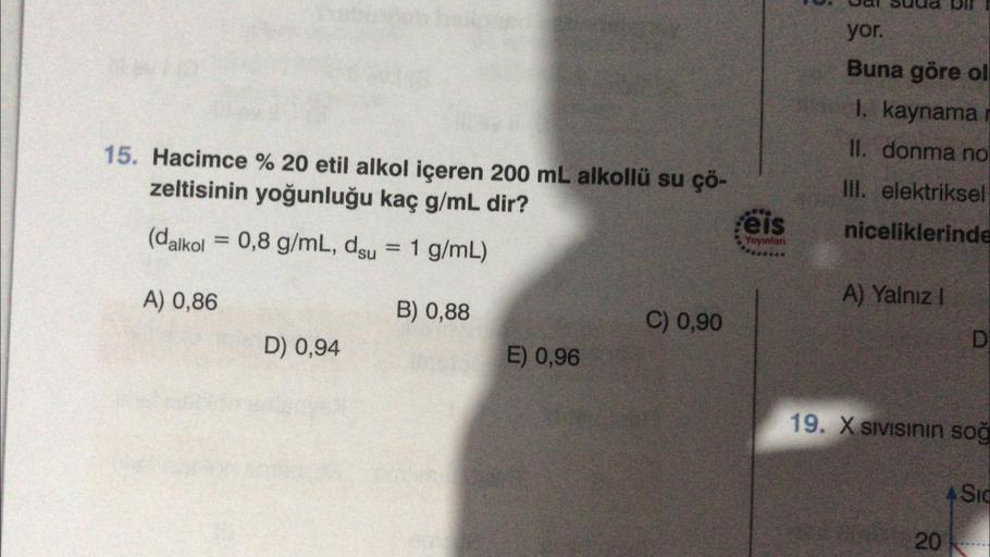 15. Hacimce % 20 etil alkol içeren 200 mL alkollü su çö-
zeltisinin yoğunluğu kaç g/mL dir?
008
Feis
Yayınları
(dalkol
=
0,8 g/mL, dsu = 1 g/mL)
A) 0,86
B) 0,88
C) 0,90
D) 0,94
E) 0,96
yor.
Buna göre ol
I. kaynama r
II. donma no
III. elektriksel
nicelikler