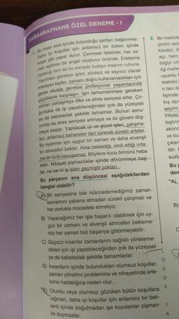 PARAGRAFHANE ÖZEL DENEME - I
1. Bir insan asla içinde bulunduğu şartları beğenmez.
Daha iyi koşullar için anlamsız bir özlem içinde
koşar gibi yapar durur. Çevresel faktörler, her za-
man aşılmaz bir engel oluşturur önünde. Erteleme
hastalığı tam da bu esnada bulaşır insanın ruhuna.
Yapılması gereken işleri, süresiz ve sayısız olarak
erteleyen kişiler, zamanı doğru kullanamadıkları için
gerek okulda gerekse profesyonel yaşamlarında
güçlüklerle karşılaşır. İşin tamamlanması gereken
zaman yaklaştıkça öfke ve stres seviyesi artar. Ço-
ğunlukla da işi yapabileceğinden çok da yüzeysel
ya da kabataslak şekilde tamamlar. Bunun sonu-
cunda da stres seviyesi artmaya ve öz güveni düş-
meye başlar. Yapılacak iyi ve güzel işleri, çalışma-
ları, anlamsız bahaneler ileri sürerek sürekli erteler.
Bu eylemler için uygun bir zaman ve daha elverişli
bir atmosferi bekler. Ama beklediği, ümit ettiği orta-
ma bir türlü kavuşamaz. Böylece koca ömrünü heba
eder. Nihayet pişmanlıklar içinde dövünmeye baş-
lar, ne var ki iş işten geçmiştir çoktan..
Bu parçanın ana düşüncesi aşağıdakilerden
hangisi olabilir?
A Bir saniyesine bile hükmedemediğimiz zaman
kavramını yabana atmadan sürekli çalışmalı ve
her zorlukla mücadele etmeliyiz.
B) Yapacağımız her işte başarılı olabilmek için uy-
gun bir zamanı ve elverişli atmosferi bekleme-
miz her zaman bizi başarıya götürmeyebilir.
C) Güçsüz insanlar zamanlarını sağlıklı yöneteme-
dikleri için işi yapabileceğinden çok da yüzeysel
ya da kabataslak şekilde tamamlarlar.
D) İnsanların içinde bulundukları olumsuz koşullar,
zaman yönetimi problemine ve nihayetinde erte-
leme hastalığına neden olur.
D
O
S
Olumlu veya olumsuz gözüken bütün koşullara
rağmen, daha iyi koşullar için anlamsız bir bek-
lenti içinde boğulmadan işe koyulanlar pişman- Y
lık duymazlar.
A
2. Bir metinde
çimini vere
kündür. H
açı, hem
bilgiyi ort
ilgi merke
uyumlu H
metnini g
ri tacı ile
tişimde
kış açıs
seçimi,
ihtiyaç
laştırır
ekona
ve bu
çıkan
ittir. E
suzlu
Bu p
den
A)
B)
C