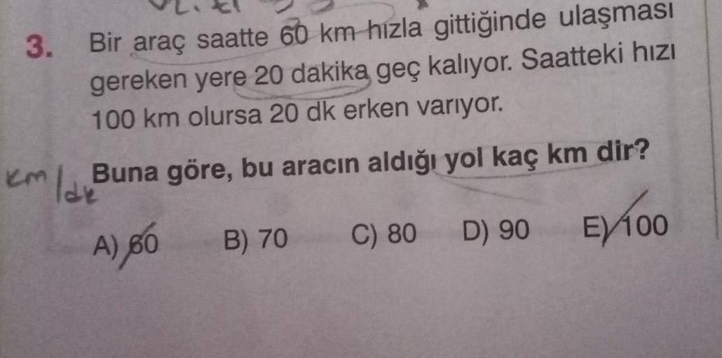 3. Bir araç saatte 60 km hızla gittiğinde ulaşması
gereken yere 20 dakika geç kalıyor. Saatteki hızı
100 km olursa 20 dk erken varıyor.
km / dv
Buna göre, bu aracın aldığı yol kaç km dir?
A) 60
B) 70
C) 80
D) 90
EX 100