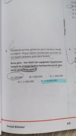 E
6.
Haritalarda ayrıntıyı gösterme gücü haritanın ölçeği-
ne bağlıdır. Büyük ölçekli haritalardaki ayrıntılar kü-
çük ölçekli haritalara göre daha fazladır.
Buna göre, Van Gölü'nün aşağıdaki ölçeklerden
hangisi ile çizilmiş Türkiye haritasında ayrıntı gös-
terme gücü daha azdır?
A) 1/25.000
B) 1/250.000
C) 1/500.000
D) 1/1.000.000
Sosyal Bilimler
E) 1/10.000.000
Tonguç kampüs
8.
63
A) M-
B M
C) Yo
D) D
E) A
Tu
de
A
9