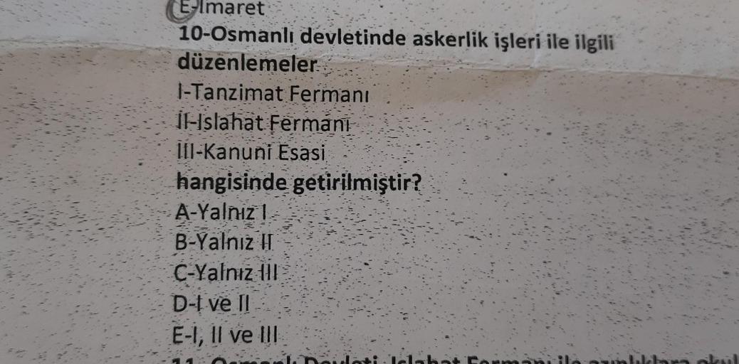 Elmaret
10-Osmanlı devletinde askerlik işleri ile ilgili
düzenlemeler
1-Tanzimat Fermani
Il-Islahat Fermani
III-Kanuni Esasi
hangisinde getirilmiştir?
A-Yalnız 1
B-Yalnız II
C-Yalnız III
D-I ve Il
E-1, Il ve Ill
elab
Dair
baklara okul