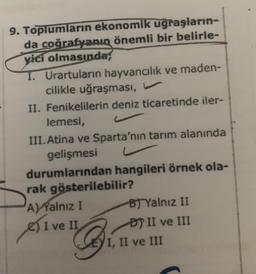 9. Toplumların ekonomik uğraşların-
da coğrafyanın önemli bir belirle-
yici olmasında;
T. Urartuların hayvancılık ve maden-
cilikle uğraşması,
II. Fenikelilerin deniz ticaretinde iler-
lemesi,
III.Atina ve Sparta'nın tarım alanında
gelişmesi
durumlarından hangileri örnek ola-
rak gösterilebilir?
A) Yalnız I
B) Yalnız II
ve II
DP II ve III
ési
I, II ve III