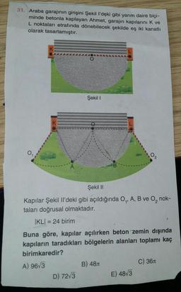 31. Araba garajının girişini Şekil I'deki gibi yarım daire biçi-
minde betonla kaplayan Ahmet, garajın kapılarını K ve
L noktaları etrafında dönebilecek şekilde eş iki kanatlı
olarak tasarlamıştır.
Şekil I
K
02
A
Şekil II
Kapılar Şekil Il'deki gibi açıldığında O₁, A, B ve O₂, nok-
taları doğrusal olmaktadır.
|KL| = 24 birim
Buna göre, kapılar açılırken beton zemin dışında
kapıların taradıkları bölgelerin alanları toplamı kaç
birimkaredir?
C) 36
A) 96√3
B) 48
D) 72√3
E) 48√3