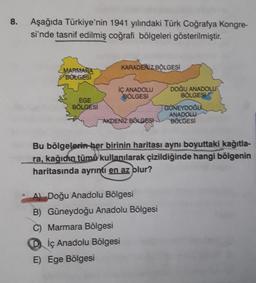 8.
Aşağıda Türkiye'nin 1941 yılındaki Türk Coğrafya Kongre-
si'nde tasnif edilmiş coğrafi bölgeleri gösterilmiştir.
KARADENİZ BÖLGESİ
MARMARA
BOLGESI
İÇ ANADOLU
BÖLGESİ
DOĞU ANADOLU
BÖLGESİ
EGE
BÖLGESİ
GÜNEYDOĞU
AKDENIZ BÖLGESİ
ANADOLU
BÖLGESİ
Bu bölgelerin her birinin haritası aynı boyuttaki kağıtla-
ra, kağıdın tümü kullanılarak çizildiğinde hangi bölgenin
haritasında ayrıntı en az olur?
A) Doğu Anadolu Bölgesi
B) Güneydoğu Anadolu Bölgesi
C) Marmara Bölgesi
Diç Anadolu Bölgesi
E) Ege Bölgesi