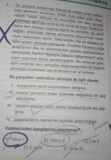 unce
1.
19. yüzyılın sonlarında Fransa'da ortaya çıkan natüra-
lizm akımının kurucusu, Emile Zola kabul edilir. Natü-
ralizm; hayatı bilimsel bir nesnellikle ele alan, gerçeği
anlatmayr aşırılığa vardıran bir sanat akımıdır. Realizmin
daha ileri düzeye ula