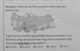 9)Aşağıda Türkiye'de yapılması planlanan 4 demiryolu hattı
gösterilmiştir.
M
Coğrafi konum özellikleri düşünüldüğünde aynı uzunlukta ve aynı
özelliklere sahip olan bu hatlardan hangi ikisinin maliyetinin diğer
ikisine göre daha fazla olması beklenir?
A) III ve IV. B) II ve IV. C) Il ve Ill. D) I ve Ill. E) I ve II.