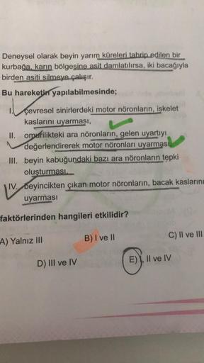 Deneysel olarak beyin yarım küreleri tahrip edilen bir
kurbağa, karın bölgesine asit damlatılırsa, iki bacağıyla
birden asiti silmeye çalışır.
Bu hareketin yapılabilmesinde;
il sevre
çevresel sinirlerdeki motor nöronların, iskelet
kaslarını uyarması,
II. o