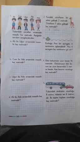 11. A
Cerm Ulaur Alp
Adin
2. Yandaki zürafanın bir
adımı yaklaşık 2 metredir.
Zürafanın 7 adımı yaklaşık
kaç metredir?
2
metredir.
Yukandaki çocuklar arasındaki
mesafe Ser metredir. Aşağıdaki
soruları cevaplandıralım.
3.
a. Ali ile Uğur arasındaki mesa-
fe kaç metredir?
Kurbağa Pino bir sıçrayısta 4
santimetre zıplamaktadır. Pino 6
sıçrayışta kaç santimetre yol alır?
b. Cem ile Ada arasındaki mesafe 4. Okul bahçemizin uzun kenan 14
kaç metredir?
metredir. Okulumuzumake-
nanı ise uzun kenarından 5 met-
re lasadır. Kısa kenanın uzunluğu
kaç metredir?
c. Uğur ile Ada arasındaki mesafe
kaç metredir?
5.
d. Ali ile Ada arasındaki mesafe kaç
metredir?
Yukarıdaki otobüsün uzunluğu
8 metre, taksinin ise 4 metre-
dir. İki taşıtın toplam uzunluğu
kaç metredir?