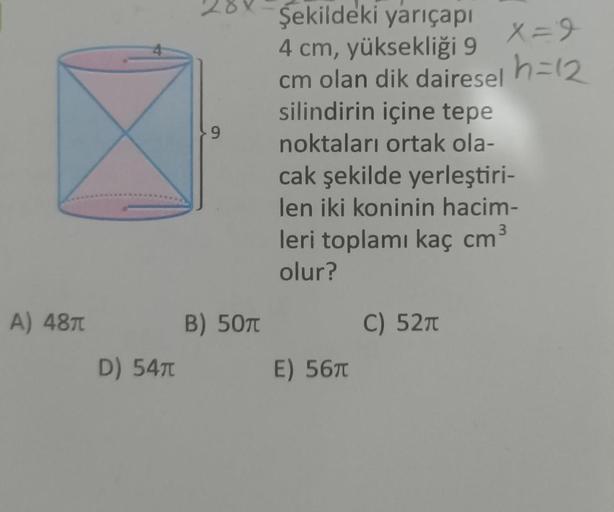 A) 48π
D) 54π
9
B) 50T
Şekildeki yarıçapı
4 cm, yüksekliği 9
cm olan dik dairesel
silindirin içine tepe
noktaları ortak ola-
cak şekilde yerleştiri-
len iki koninin hacim-
leri toplamı kaç cm³
olur?
C) 52π
E) 56T
X=9
h=12