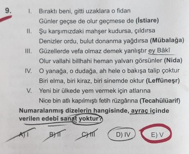 9. 1. Bıraktı beni, gitti uzaklara o fidan
Günler geçse de olur geçmese de (İstiare)
II. Şu karşımızdaki mahşer kudursa, çıldırsa
Denizler ordu, bulut donanma yağdırsa (Mübalağa)
III. Güzellerde vefa olmaz demek yanlıştır ey Bâkî
Olur vallahi billhahi hema