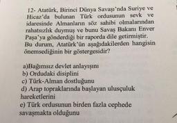 12- Atatürk, Birinci Dünya Savaşı'nda Suriye ve
Hicaz'da bulunan Türk ordusunun sevk ve
idaresinde Almanların söz sahibi olmalarından
rahatsızlık duymuş ve bunu Savaş Bakanı Enver
Paşa'ya gönderdiği bir raporda dile getirmiştir.
Bu durum, Atatürk'ün aşağıdakilerden hangisin
önemsediğinin bir göstergesidir?
a)Bağımsız devlet anlayışını
b) Ordudaki disiplini
c) Türk-Alman dostluğunu
d) Arap topraklarında başlayan ulusçuluk
hareketlerini
e) Türk ordusunun birden fazla cephede
savaşmakta olduğunu