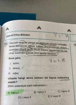 A
A
2020-AYT/Fen Bilimleri
VEIR
10 Alternatif akım ile çalışan bir elektronik cihazda kullanılan
devre elemanına yüksek frekans uygulandığında cihazın
üzerinden düşük akım, düşük frekans uygulandığında ise
cihaz üzerinden yüksek akım geçtiği ölçülüyor.
Buna göre,
gen/A
V=1.R
1. bobin,
II. direnç,
III. sığaç
cihazda hangi devre elemanı tek başına kullanılmış
olabilir?
(Etkin potansiyel sabit kalmaktadır.)
A) Yalnız I
B) Yalnız II
C) Yalnız III
D) I veya II
E) II veya III
A
12