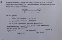 14.
Elektrik yükleri-2q ve +q olan noktasal K ve L cisimleri
şekildeki konumlarında sabit tutulurken sistemin elektriksel
potansiyel enerjisi Ep dir.
K(-2q)
L(+q)
-d-
A
Buna göre;
1. K'nin yük miktarını -q yapma
II. L'nin yük miktarını -q yapma
III. K ve L cisimlerini birbirine yaklaştırma
işlemlerinden hangilerinin tek başına yapılması
sonucunda Ep azalır?
A) Yalnız i
B) Yalnız III
C) I ve II
D) I ve III
E) II ve III