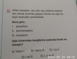 24. Afrika mandaları, tek yıllık otsu bitkilerle beslenir-
ken manda üzerinde yaşayan keneler ise sığır ba-
lıkçılı tarafından yenilmektedir.
Buna göre;
1. parazitizm,
II.
kommensalizm,
III. mutualizm
ilişki türlerinden hangilerine yukarıda örnek ve-
rilmiştir?
A) Yalnız I
C) I ve II
B) Yalnız III
2022 05 25 09:19
D) I ve III
E) I, I