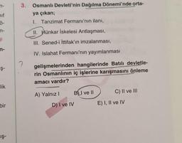 hif
Ö-
n-
Ş-
lik
bir
Iş-
3. Osmanlı Devleti'nin Dağılma Dönemi'nde orta-
ya çıkan;
1. Tanzimat Fermanı'nın ilanı,
II. Hünkar İskelesi Antlaşması,
III. Sened-i İttifak'ın imzalanması,
IV. Islahat Fermanı'nın yayımlanması
gelişmelerinden hangilerinde Batılı devletle-
rin Osmanlının iç işlerine karışmasını önleme
amacı vardır?
A) Yalnız I
BI ve II
C) II ve III
?
D) I ve IV
E) I, II ve IV