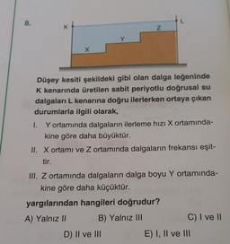 8.
X
Düşey kesiti şekildeki gibi olan dalga leğeninde
K kenarında üretilen sabit periyotlu doğrusal su
dalgaları L kenarına doğru ilerlerken ortaya çıkan
durumlarla ilgili olarak,
I.
Y ortamında dalgaların ilerleme hızı X ortamında-
kine göre daha büyüktür.
II. X ortamı ve Z ortamında dalgaların frekansı eşit-
tir.
III. Z ortamında dalgaların dalga boyu Y ortamında-
kine göre daha küçüktür.
yargılarından hangileri doğrudur?
A) Yalnız II
B) Yalnız III
C) I ve II
D) II ve III
N
E) I, II ve III