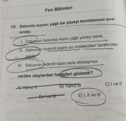 Fen Bilimleri
13. Sabunlu suyun, yağlı bir yüzeyi temizlemesi sıra-
sında;
0
z
I. ,Sabunun hidrofob kısmı yağlı yüzeyi sarar.
II. Sabunun hidrofil kısmı su molekülleri tarafından
sarılır.
iveneb ud sdouT
III. Sabunun hidrofil kısmı kirle etkileşmez.
verilen olaylardan hangileri gözlenir?
A) Yalnız t
B) Yalnız ill
D) I ve III
E) I, II ve III
CHÂN ĐÃ
C) I ve II