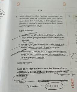 ar-
ve
n-
3
3
TYT Co
8.
Atatürk Üniversitesi Fen Fakültesi kimya bölümü öğ-
rèncisi olan Tuğba'ya, öğretmeni genel kimya labora-
tuvarı dersinde 1 mol H₂SO4 ile 1 litre çözelti hazırla-
yıp bunu 2 mol NaOH ile hazırlanan çözeltiyi kullana-
rak nötürleştirmesini istiyor.
Tuğba bu deneyi:
1. Laboratuvara gitmeden önce önlük giyip rahat ha-
reket etmek için ayakkabısını ucu açık terlikle de-
eğiştiriyor.
II. Derişik H₂SO4 çözeltisinden bir miktar alarak, üze-
rine su ekleyip hacmini 1litreye tamamlıyor.
Hazırladığı çözeltiler ile nötrleştirmeyi yaptıktan
sonra kapların kirli kalmaması için atıkları lavabo-
ya döküp kapları temizliyor.
şeklinde yapıyor.
Buna göre Tuğba yukarıda verilen basamakların
hangilerinde bir laboratuvar güvenlik kuralına uy-
mamıştır?
A) Yalnız I
Cve'll
muvialex ev 1030
D) Ive H
E) I, II ve III
-lime said ilizue niholla
B) Yalniz
9.
YAYINLARI
LIWIT
Tan
İz
ip
-