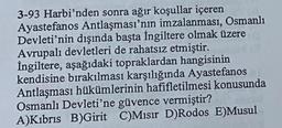 3-93 Harbi'nden sonra ağır koşullar içeren
Ayastefanos Antlaşması'nın imzalanması, Osmanlı
Devleti'nin dışında başta İngiltere olmak üzere
Avrupalı devletleri de rahatsız etmiştir.
İngiltere, aşağıdaki topraklardan hangisinin
kendisine bırakılması karşılığında Ayastefanos
Antlaşması hükümlerinin hafifletilmesi konusunda
Osmanlı Devleti'ne güvence vermiştir?
A)Kıbrıs B)Girit C)Mısır D)Rodos E)Musul