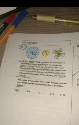 YAN
99 OTK
AYT/GEOMETRİ
11.
Yarıçapı 8 birim olan Q, merkezli mavi renkli dairesel
şeffaf kagit 8 eş parçaya ayrılıyor. Bu parçalardan
4 tanesi yarıçapı 5 birim olan O₂ merkezli sarı renkli
dairesel şeffaf kâğıt üzerine şekildeki gibi yerleştirilerek
bir pervane yapılıyor. Sarı ile mavi renkli kağıtların üst
üste gelmesinden dolayı pervanede yeşil renkli kısımlar
oluşuyor.
Buna göre, pervanedeki mavi renkli alanların toplamı
yeşil renkli alanların toplamından kaç π birimkare
fazladır?
A) 7
B) 9
C) 11
D) 13
E) 15
12