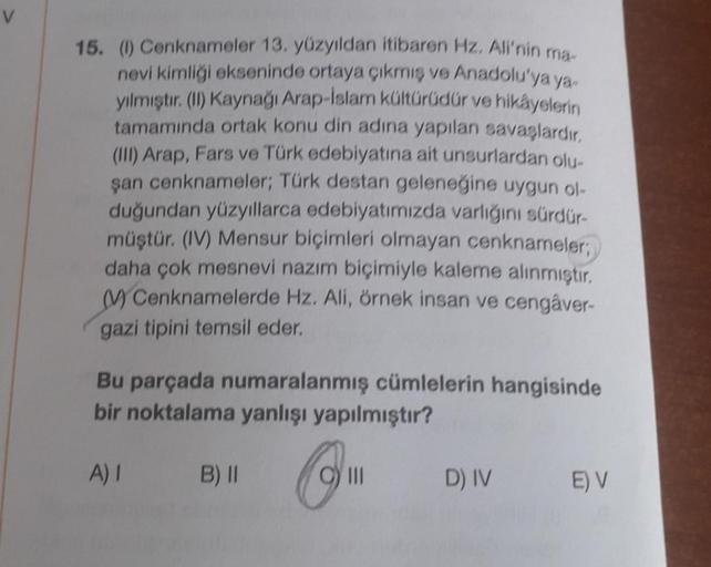 15. (1) Cenknameler 13. yüzyıldan itibaren Hz. Ali'nin ma-
nevi kimliği ekseninde ortaya çıkmış ve Anadolu'ya ya
yılmıştır. (II) Kaynağı Arap-İslam kültürüdür ve hikayelerin
tamamında ortak konu din adına yapılan savaşlardır.
(III) Arap, Fars ve Türk edebi