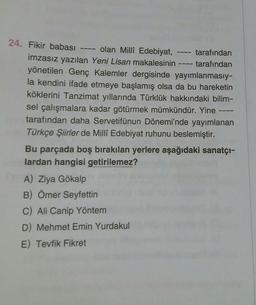 24. Fikir babası
olan Milli Edebiyat,
tarafından
tarafından
imzasız yazılan Yeni Lisan makalesinin
yönetilen Genç Kalemler dergisinde yayımlanmasıy-
la kendini ifade etmeye başlamış olsa da bu hareketin
köklerini Tanzimat yıllarında Türklük hakkındaki bilim-
sel çalışmalara kadar götürmek mümkündür. Yine
tarafından daha Servetifünun Dönemi'nde yayımlanan
Türkçe Şiirler de Millî Edebiyat ruhunu beslemiştir.
Bu parçada boş bırakılan yerlere aşağıdaki sanatçı-
lardan hangisi getirilemez?
A) Ziya Gökalp
B) Ömer Seyfettin
C) Ali Canip Yöntem
D) Mehmet Emin Yurdakul
E) Tevfik Fikret