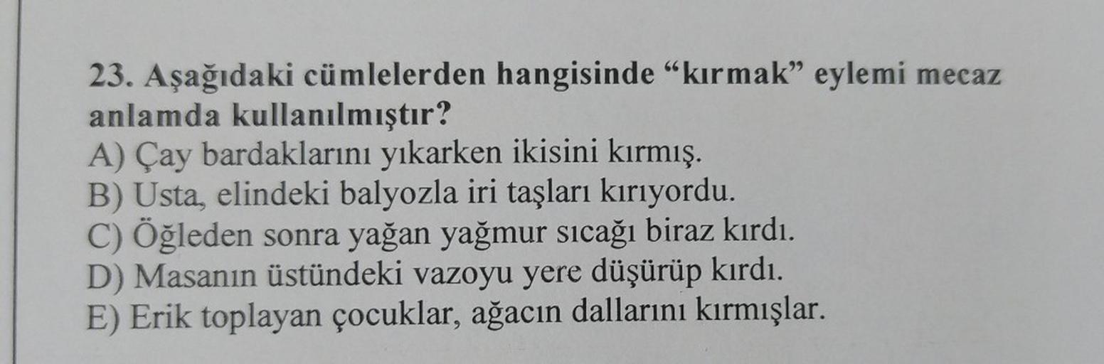 23. Aşağıdaki cümlelerden hangisinde "kırmak" eylemi mecaz
anlamda kullanılmıştır?
A) Çay bardaklarını yıkarken ikisini kırmış.
B) Usta, elindeki balyozla iri taşları kırıyordu.
C) Öğleden sonra yağan yağmur sıcağı biraz kırdı.
D) Masanın üstündeki vazoyu