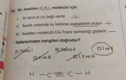 et
V
24. Bir Asetilen (C₂H₂), molekülü için
1. İki tane pi (¹) bağı vardır. ++
II. Asidik ortamda su katılırsa asetaldehit oluşur. +
III. Asetilen molekülü Cis-Trans izomerliği gösterir.
ifadelerinden hangileri doğrudur?
-
A) Yalnız I
B) Yalnız II
C) I ve
DI ve III
E) 1, II ve III
HIC=C-H