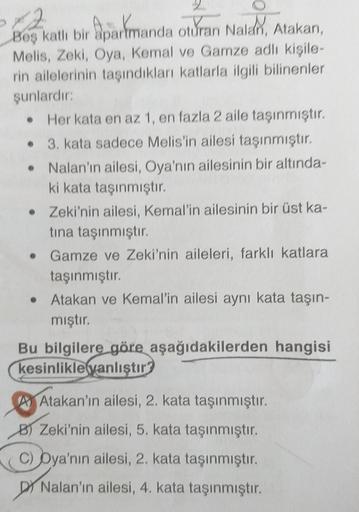 12
Beş katlı bir apartmanda oturan Nalan, Atakan,
Melis, Zeki, Oya, Kemal ve Gamze adlı kişile-
rin ailelerinin taşındıkları katlarla ilgili bilinenler
şunlardır:
• Her kata en az 1, en fazla 2 aile taşınmıştır.
3. kata sadece Melis'in ailesi taşınmıştır.