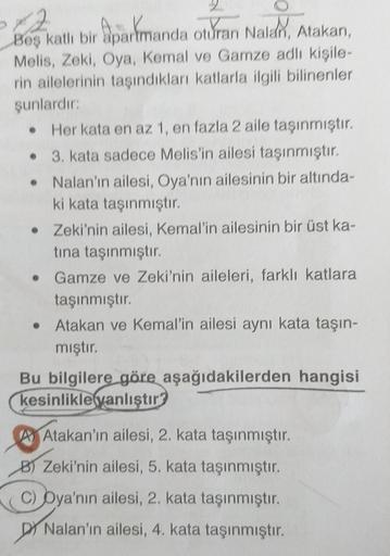 12
Beş katlı bir apartmanda oturan Nalan, Atakan,
Melis, Zeki, Oya, Kemal ve Gamze adlı kişile-
rin ailelerinin taşındıkları katlarla ilgili bilinenler
şunlardır:
• Her kata en az 1, en fazla 2 aile taşınmıştır.
3. kata sadece Melis'in ailesi taşınmıştır.
