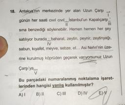 18. Antakya'nın merkezinde yer alan Uzun Çarşı
L
günün her saati Civil Civil. İstanbul'un Kapalıçarşı'
||
|||
sına benzediği söylenebilir. Hemen hemen her şey
satılıyor burada baharat, zeytin, peynir, zeytinyağı,
IV
sabun, kıyafet, meyve, sebze, et... Asi Nehri'nin üze-
rine kurulmuş köprüden geçerek varıyorsunuz Uzun
Çarşı'ya...
V
Bu parçadaki numaralanmış noktalama işaret-
lerinden hangisi yanlış kullanılmıştır?
A) I
B) II
C) III
D) IV
E)V