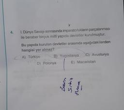 4.
Y
I. Dünya Savaşı sonrasında imparatorlukların parçalanması
ile beraber birçok millî yapıda devletler kurulmuştur.
Bu yapıda kurulan devletler arasında aşağıdakilerden
hangisi yer almaz?
A) Türkiye
B) Yugoslavya
C) Avusturya
D) Polonya
SUSOST
E) Macaristan
Sırbiş
Mare