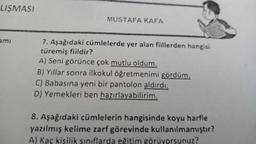 LIŞMASI
ami
MUSTAFA KAFA
7. Aşağıdaki cümlelerde yer alan fiillerden hangisi
türemiş fiildir?
A) Seni görünce çok mutlu oldum.
B) Yıllar sonra ilkokul öğretmenimi gördüm.
C) Babasına yeni bir pantolon aldırdı.
D) Yemekleri ben hazırlayabilirim.
8. Aşağıdaki cümlelerin hangisinde koyu harfle
yazılmış kelime zarf görevinde kullanılmamıştır?
A) Kaç kişilik sınıflarda eğitim görüyorsunuz?