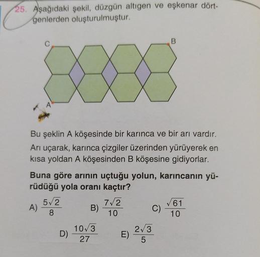 25. Aşağıdaki şekil, düzgün altıgen ve eşkenar dört-
genlerden oluşturulmuştur.
B
C
A
Bu şeklin A köşesinde bir karınca ve bir arı vardır.
Arı uçarak, karınca çizgiler üzerinden yürüyerek en
kısa yoldan A köşesinden B köşesine gidiyorlar.
Buna göre arının 