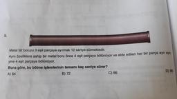 5.
Metal bir boruyu 3 eşit parçaya ayırmak 12 saniye sürmektedir.
Aynı özelliklere sahip bir metal boru önce 4 eşit parçaya bölünüyor ve elde edilen her bir parça ayrı ayrı
yine 4 eşit parçaya bölünüyor.
Buna göre, bu bölme işlemlerinin tamamı kaç saniye sürer?
A) 64
B) 72
C) 86
D) 90