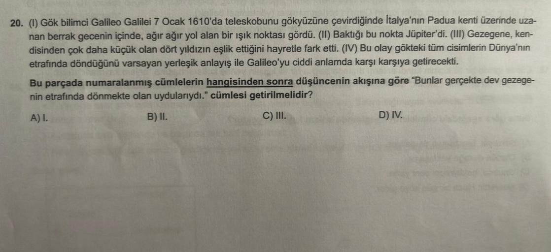 20. (1) Gök bilimci Galileo Galilei 7 Ocak 1610'da teleskobunu gökyüzüne çevirdiğinde İtalya'nın Padua kenti üzerinde uza-
nan berrak gecenin içinde, ağır ağır yol alan bir ışık noktası gördü. (II) Baktığı bu nokta Jüpiter'di. (III) Gezegene, ken-
disinden