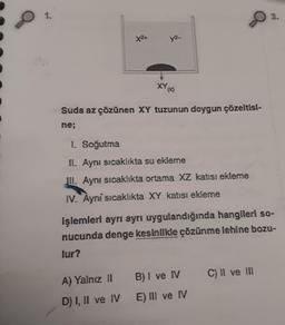 3.
XY A
*Suda az çözünen XY tuzunun doygun çözeltisl-
ne;
1. Soğutma
IL. Aynı sıcaklıkta su ekleme
III. Aynı sıcaklıkta ortama XZ katısı ekleme
IV. Ayní sıcaklıkta XY katısı ekleme
işlemleri ayrı ayrı uygulandığında hangileri so-
nucunda denge kesinlikle çözünme lehine bozu-
lur?
C) II ve III
A) Yalnız II
B) I ve IV
D) I, II ve IV
E) III ve IV
X2+
y²-