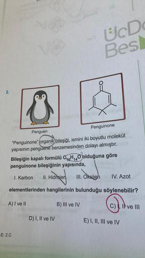 C
E 2.C
BVIO
UcD
Bes
2.
Penguinone
Penguen
"Penguinone" organik bileşiği, ismini iki boyutlu molekül
yapısının penguene benzemesinden dolayı almıştır.
10 14
Bileşiğin kapalı formülü CH₁40 olduğuna göre
penguinone bileşiğinin yapısında,
I. Karbon II. Hidroj