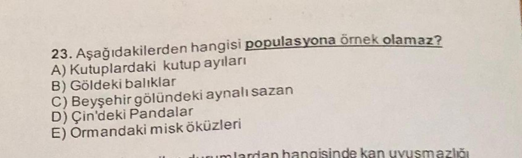 23. Aşağıdakilerden hangisi populasyona örnek olamaz?
A) Kutuplardaki kutup ayıları
B) Göldeki balıklar
C) Beyşehir gölündeki aynalı sazan
D) Çin'deki Pandalar
E) Ormandaki misk öküzleri
urumlardan hangisinde kan uvusmazlığı