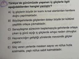 Türkiye'de günümüzde yaşanan iç göçlerle ilgili
aşağıdakilerden hangisi yanlıştır?
A) İç göçlerin büyük bir kısmı kırsal alanlardan kentlere
doğru yapılmaktadır.
B) Büyükşehirlerde göçlerden dolayı büyük bir kültürel
çeşitlilik ortaya çıkmaktadır.
C) Sanayileşme sürecinin başlamasıyla şehirlerde ortaya
çıkan iş gücü açığı iç göçlerde artışa neden olmuştur.
D) Hayvancılığın geliştiği yörelerde mevsimlik göçler
yaşanır.
E) Göç veren yerlerde mesken sayısı ve nüfus hızla
azalmakta, yaşlı nüfus sabit kalmaktadır.